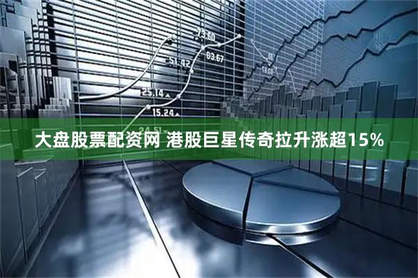 大盘股票配资网 港股巨星传奇拉升涨超15%