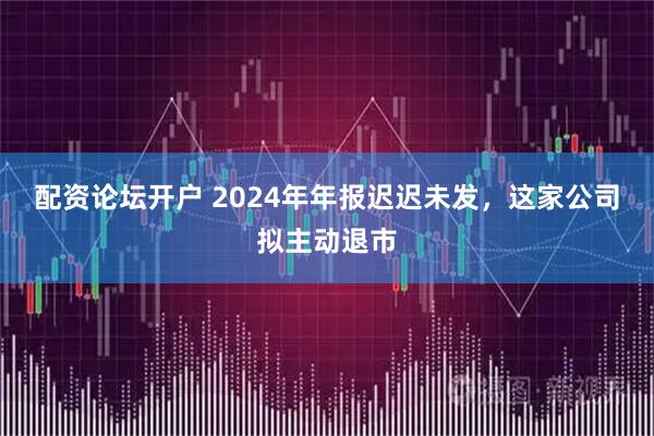 配资论坛开户 2024年年报迟迟未发，这家公司拟主动退市