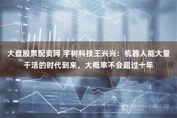 大盘股票配资网 宇树科技王兴兴：机器人能大量干活的时代到来，大概率不会超过十年