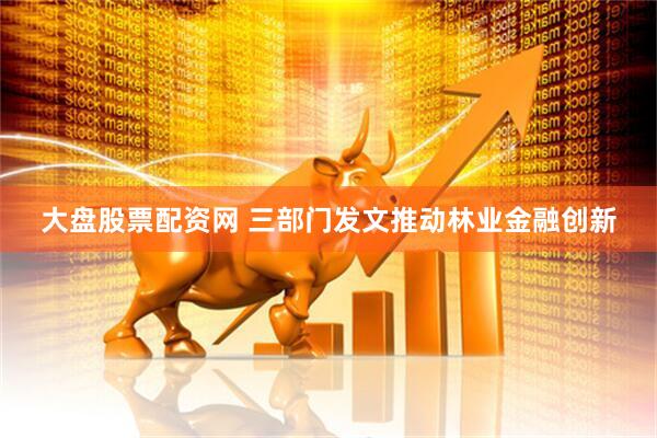 大盘股票配资网 三部门发文推动林业金融创新