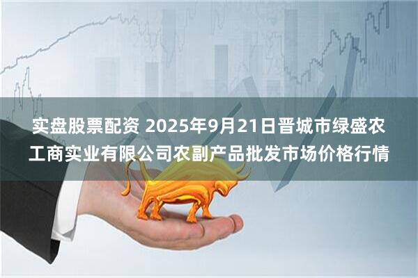 实盘股票配资 2025年9月21日晋城市绿盛农工商实业有限公司农副产品批发市场价格行情