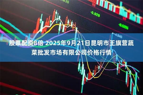 股票配资8倍 2025年9月21日昆明市王旗营蔬菜批发市场有限公司价格行情