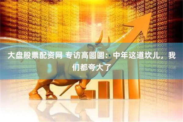 大盘股票配资网 专访高圆圆：中年这道坎儿，我们都夸大了