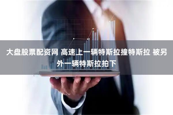 大盘股票配资网 高速上一辆特斯拉撞特斯拉 被另外一辆特斯拉拍下