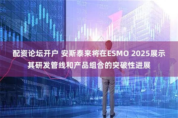 配资论坛开户 安斯泰来将在ESMO 2025展示其研发管线和产品组合的突破性进展