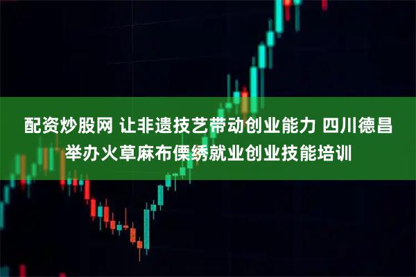 配资炒股网 让非遗技艺带动创业能力 四川德昌举办火草麻布傈绣就业创业技能培训