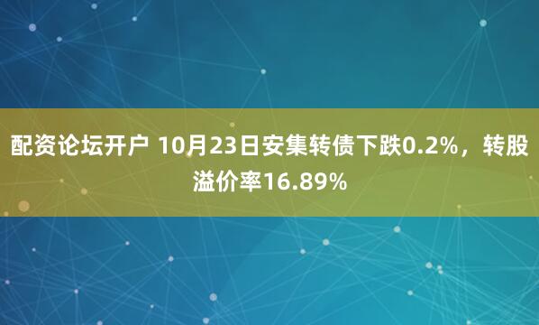 配资论坛开户 10月23日安集转债下跌0.2%，转股溢价率16.89%