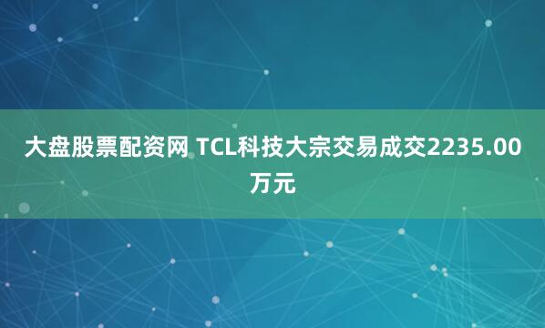 大盘股票配资网 TCL科技大宗交易成交2235.00万元