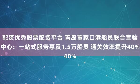 配资优秀股票配资平台 青岛董家口港船员联合查验中心：一站式服务惠及1.5万船员 通关效率提升40%