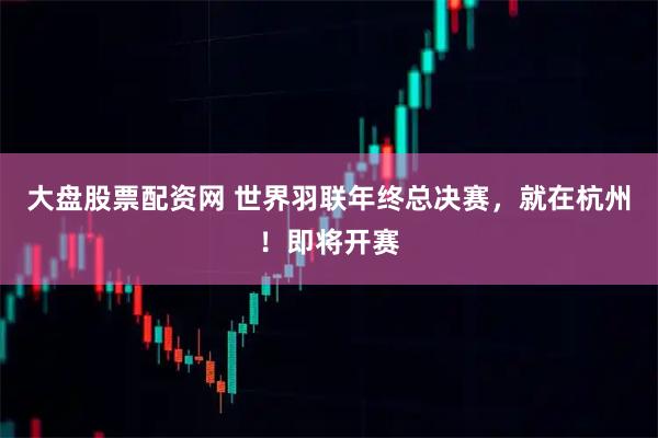 大盘股票配资网 世界羽联年终总决赛，就在杭州！即将开赛