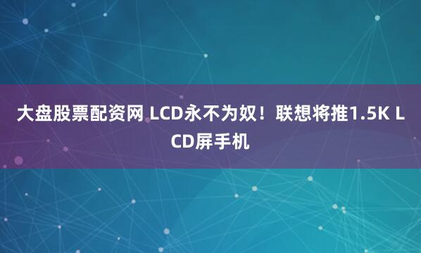 大盘股票配资网 LCD永不为奴！联想将推1.5K LCD屏手机