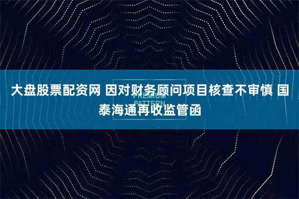 大盘股票配资网 因对财务顾问项目核查不审慎 国泰海通再收监管函