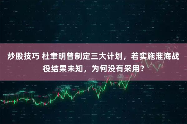 炒股技巧 杜聿明曾制定三大计划，若实施淮海战役结果未知，为何没有采用？
