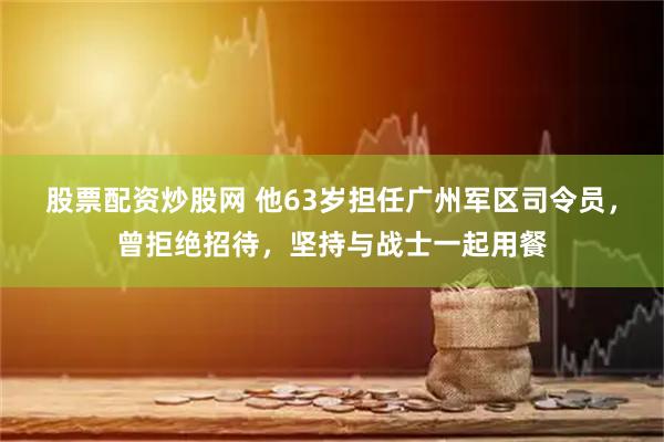 股票配资炒股网 他63岁担任广州军区司令员，曾拒绝招待，坚持与战士一起用餐