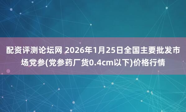 配资评测论坛网 2026年1月25日全国主要批发市场党参(党参药厂货0.4cm以下)价格行情