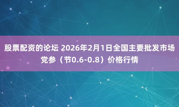 股票配资的论坛 2026年2月1日全国主要批发市场党参（节0.6-0.8）价格行情
